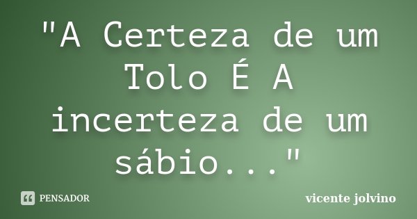 "A Certeza de um Tolo É A incerteza de um sábio..."... Frase de Vicente Jolvino.
