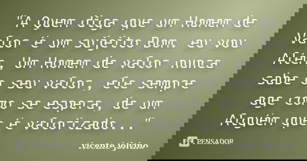"A Quem diga que um Homem de Valor é um sujeito Bom. eu vou Além, Um Homem de valor nunca sabe o seu valor, ele sempre age como se espera, de um Alguém que... Frase de Vicente Jolvino.