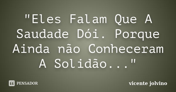 "Eles Falam Que A Saudade Dói. Porque Ainda não Conheceram A Solidão..."... Frase de Vicente Jolvino.