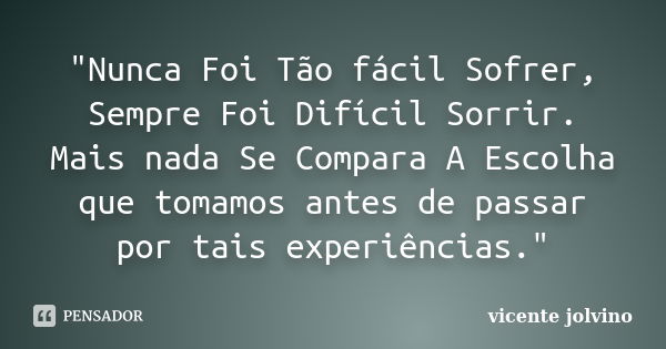 "Nunca Foi Tão fácil Sofrer, Sempre Foi Difícil Sorrir. Mais nada Se Compara A Escolha que tomamos antes de passar por tais experiências."... Frase de Vicente Jolvino.