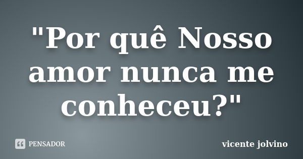 "Por quê Nosso amor nunca me conheceu?"... Frase de Vicente Jolvino.