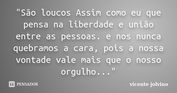 "São loucos Assim como eu que pensa na liberdade e união entre as pessoas. e nos nunca quebramos a cara, pois a nossa vontade vale mais que o nosso orgulho... Frase de Vicente Jolvino.