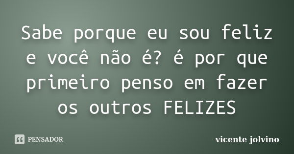 Sabe porque eu sou feliz e você não é? é por que primeiro penso em fazer os outros FELIZES... Frase de Vicente Jolvino.