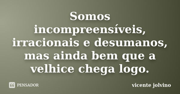 Somos incompreensíveis, irracionais e desumanos, mas ainda bem que a velhice chega logo.... Frase de Vicente Jolvino.