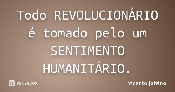 Todo REVOLUCIONÁRIO é tomado pelo um SENTIMENTO HUMANITÁRIO.... Frase de Vicente Jolvino.