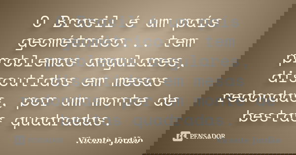 O Brasil é um país geométrico... tem problemas angulares, discutidos em mesas redondas, por um monte de bestas quadradas.... Frase de Vicente Jordão.