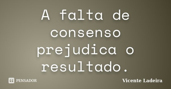 A falta de consenso prejudica o resultado.... Frase de Vicente Ladeira.