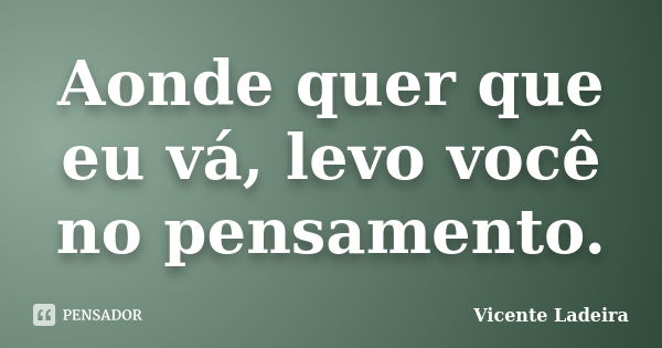 Aonde quer que eu vá, levo você no pensamento.... Frase de Vicente Ladeira.