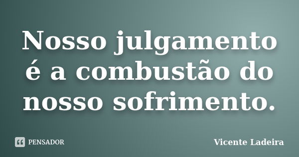 Nosso julgamento é a combustão do nosso sofrimento.... Frase de Vicente Ladeira.