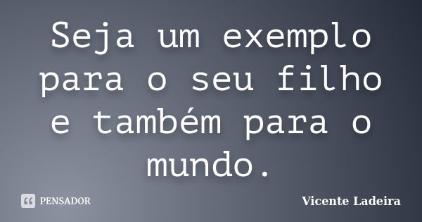 Seja um exemplo para o seu filho e também para o mundo.... Frase de Vicente Ladeira.