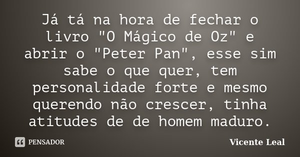 Já tá na hora de fechar o livro "O Mágico de Oz" e abrir o "Peter Pan", esse sim sabe o que quer, tem personalidade forte e mesmo querendo n... Frase de Vicente Leal.