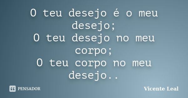 O teu desejo é o meu desejo; O teu desejo no meu corpo; O teu corpo no meu desejo..... Frase de Vicente Leal.