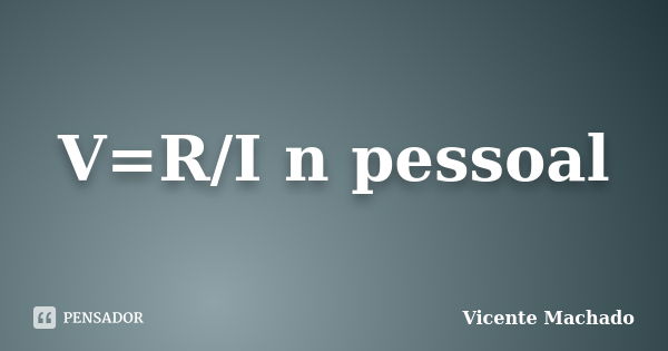 V=R/I n pessoal... Frase de Vicente Machado.