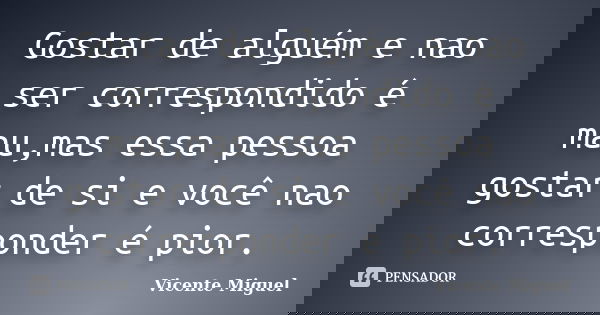 Gostar de alguém e nao ser correspondido é mau,mas essa pessoa gostar de si e você nao corresponder é pior.... Frase de Vicente Miguel.