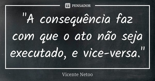 "A consequência faz com que o ato não seja executado, e vice-versa."... Frase de Vicente Netoo.