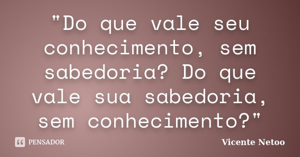 "Do que vale seu conhecimento, sem sabedoria? Do que vale sua sabedoria, sem conhecimento?"... Frase de Vicente Netoo.