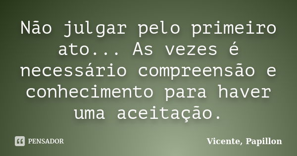 Não julgar pelo primeiro ato... As vezes é necessário compreensão e conhecimento para haver uma aceitação.... Frase de Vicente, Papillon.