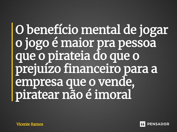 ⁠O benefício mental de jogar o jogo é maior pra pessoa que o pirateia do que o prejuízo financeiro para a empresa que o vende, piratear não é imoral... Frase de Vicente Ramos.
