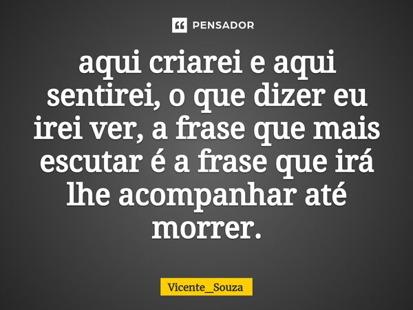 ⁠aqui criarei e aqui sentirei, o que dizer eu irei ver, a frase que mais escutar é a frase que irá lhe acompanhar até morrer.... Frase de Vicente_Souza.