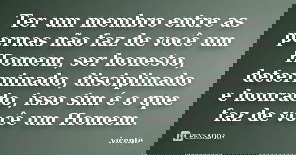 Ter um membro entre as pernas não faz de você um Homem, ser honesto, determinado, disciplinado e honrado, isso sim é o que faz de você um Homem.... Frase de Vicente.