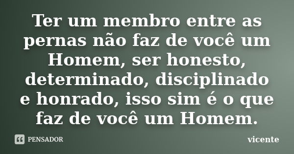 Ter um membro entre as pernas não faz de você um Homem, ser honesto, determinado, disciplinado e honrado, isso sim é o que faz de você um Homem.... Frase de Vicente.