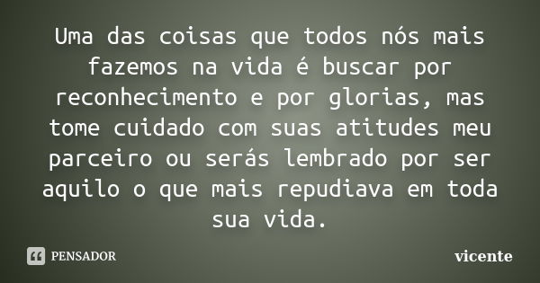 Uma das coisas que todos nós mais fazemos na vida é buscar por reconhecimento e por glorias, mas tome cuidado com suas atitudes meu parceiro ou serás lembrado p... Frase de Vicente.