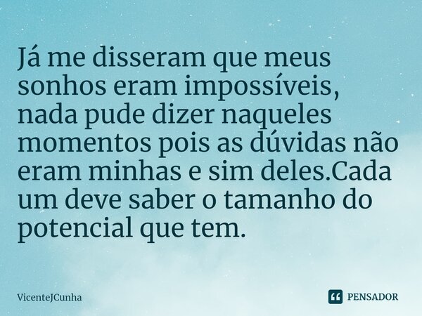 ⁠Já me disseram que meus sonhos eram impossíveis, nada pude dizer naqueles momentos pois as dúvidas não eram minhas e sim deles.Cada um deve saber o tamanho do ... Frase de VicenteJCunha.