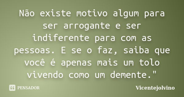 Não existe motivo algum para ser arrogante e ser indiferente para com as pessoas. E se o faz, saiba que você é apenas mais um tolo vivendo como um demente."... Frase de vicentejolvino.