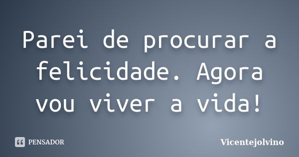 Parei de procurar a felicidade. Agora vou viver a vida!... Frase de VicenteJolvino.