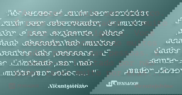 "As vezes é ruim ser crítico. É ruim ser observador, e muito pior é ser exigente. Você acabada descobrindo muitos lados podres das pessoas. E sente-se limi... Frase de VicenteJolvino.