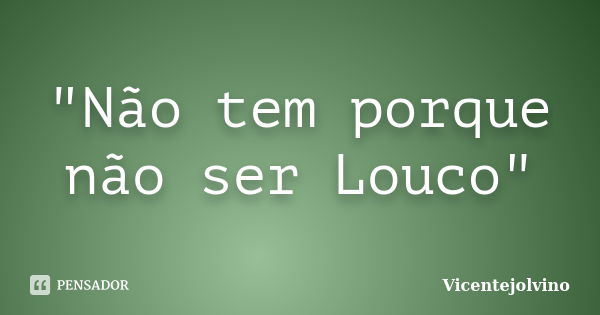 "Não tem porque não ser Louco"... Frase de VicenteJolvino.