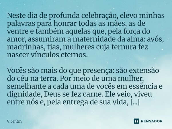 Neste dia de profunda celebração, elevo minhas palavras para honrar todas as mães, as de ventre e também aquelas que, pela força do amor, assumiram a maternida... Frase de Vicentin.