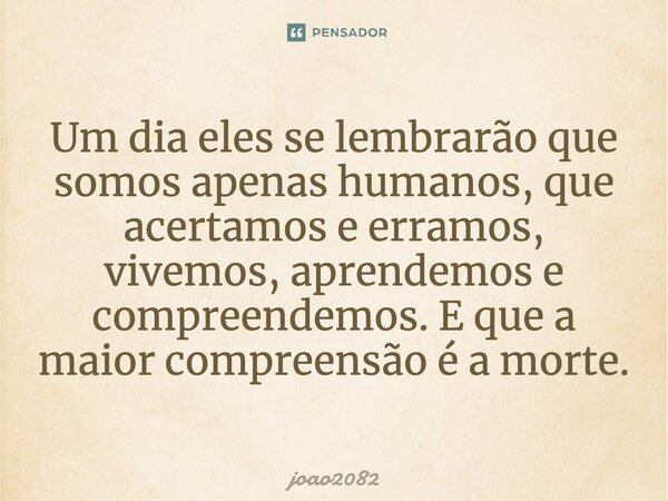 Um dia eles se lembrarão que somos apenas humanos, que acertamos e erramos, vivemos, aprendemos e compreendemos. E que a maior compreensão é a morte.... Frase de joao2082.