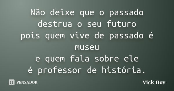 Não deixe que o passado destrua o seu futuro pois quem vive de passado é museu e quem fala sobre ele é professor de história.... Frase de Vick Boy.