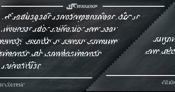 A educação contemporânea faz o inverso das ciências em seu surgimento, exalta o senso comum em detrimento do conhecimento científico.... Frase de Vickson Correia.