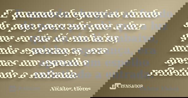 E quando cheguei ao fundo do poço percebi que a luz que eu via lá embaixo, minha esperança, era apenas um espelho refletindo a entrada.... Frase de Vicktor Flores.
