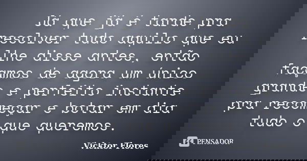 Já que já é tarde pra resolver tudo aquilo que eu lhe disse antes, então façamos de agora um único grande e perfeito instante pra recomeçar e botar em dia tudo ... Frase de Vicktor Flores.