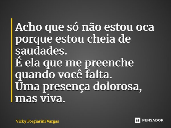 ⁠Acho que só não estou oca porque estou cheia de saudades. É ela que me preenche quando você falta. Uma presença dolorosa, mas viva.... Frase de Vicky Forgiarini Vargas.