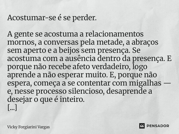 Acostumar-se é se perder. A gente se acostuma a relacionamentos mornos, a conversas pela metade, a abraços sem aperto e a beijos sem presença. Se acostuma com ... Frase de Vicky Forgiarini Vargas.