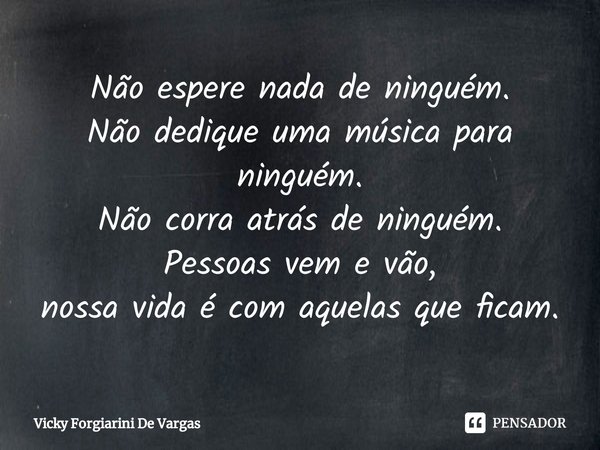 Não espere nada de ninguém.
Não dedique uma música para ninguém.
Não corra atrás de ninguém.
Pessoas vem e vão,
nossa vida é com aquelas que ficam⁠.... Frase de Vicky Forgiarini De Vargas.
