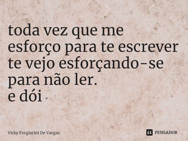⁠⁠toda vez que me esforço para te escrever te vejo esforçando-se para não ler.
e dói... Frase de Vicky Forgiarini De Vargas.
