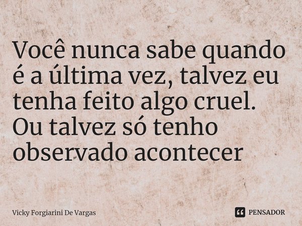 ⁠Você nunca sabe quando é a última vez, talvez eu tenha feito algo cruel. Ou talvez só tenho observado acontecer... Frase de Vicky Forgiarini De Vargas.