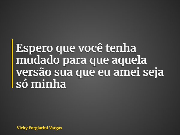 Espero que você tenha mudado para que aquela versão sua que eu amei seja só minha... Frase de Vicky Forgiarini Vargas.