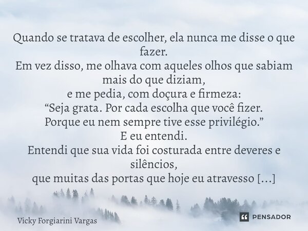 Quando se tratava de escolher, ela nunca me disse o que fazer. Em vez disso, me olhava com aqueles olhos que sabiam mais do que diziam, e me pedia, com doçura ... Frase de Vicky Forgiarini Vargas.