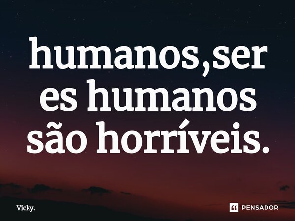 ⁠humanos,seres humanos são horríveis.... Frase de Vicky..