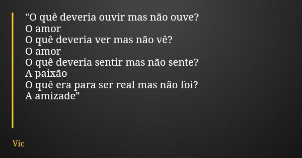 "O quê deveria ouvir mas não ouve? O amor O quê deveria ver mas não vê? O amor O quê deveria sentir mas não sente? A paixão O quê era para ser real mas não... Frase de Vic.