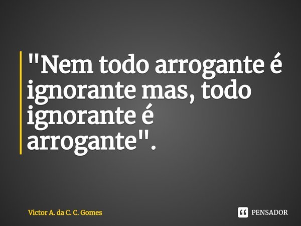 "Nem todo arrogante é ⁠ignorante mas, todo ignorante é arrogante".... Frase de Victor A. da C. C. Gomes.