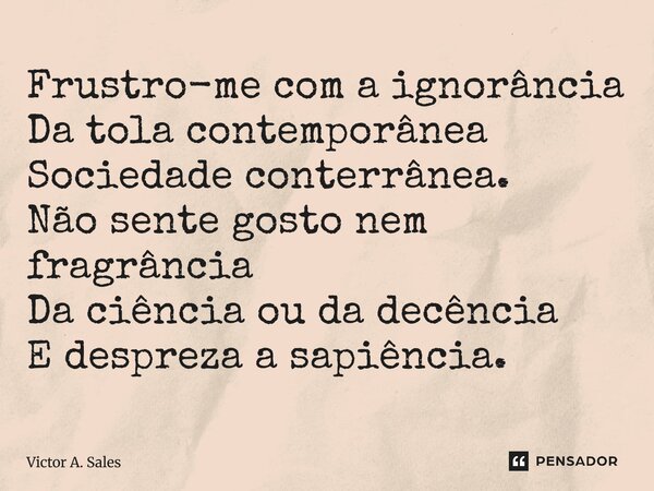 ⁠Frustro-me com a ignorância Da tola contemporânea Sociedade conterrânea. Não sente gosto nem fragrância Da ciência ou da decência E despreza a sapiência.... Frase de Victor A. Sales.