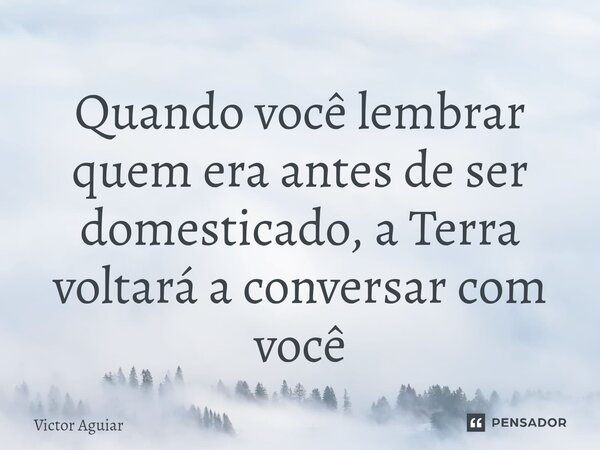 ⁠Quando você lembrar quem era antes de ser domesticado, a Terra voltará a conversar com você... Frase de Victor Aguiar.