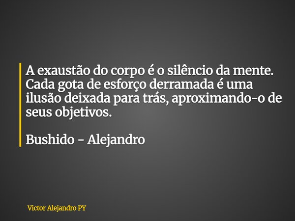 A exaustão do corpo é o silêncio da mente. Cada gota de esforço derramada é uma ilusão deixada para trás, aproximando-o de seus objetivos. Bushido - Alejandro... Frase de Victor Alejandro PY.